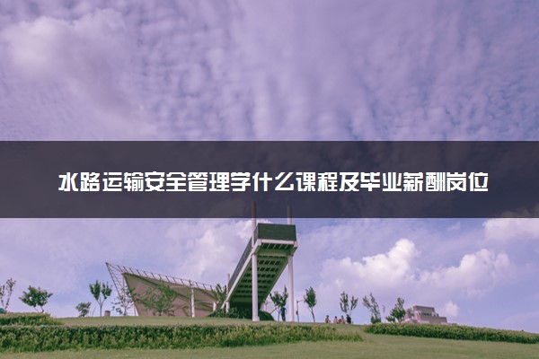 水路运输安全管理学什么课程及毕业薪酬岗位去向 就业前景怎么样