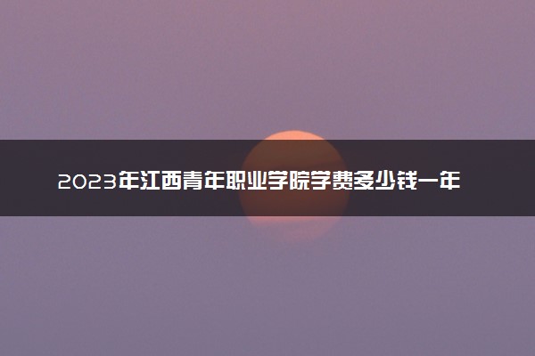 2023年江西青年职业学院学费多少钱一年及各专业收费标准查询 大约需要多少费用