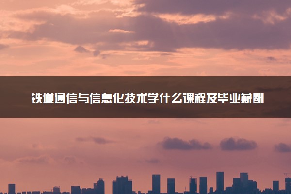 铁道通信与信息化技术学什么课程及毕业薪酬岗位去向 就业前景怎么样