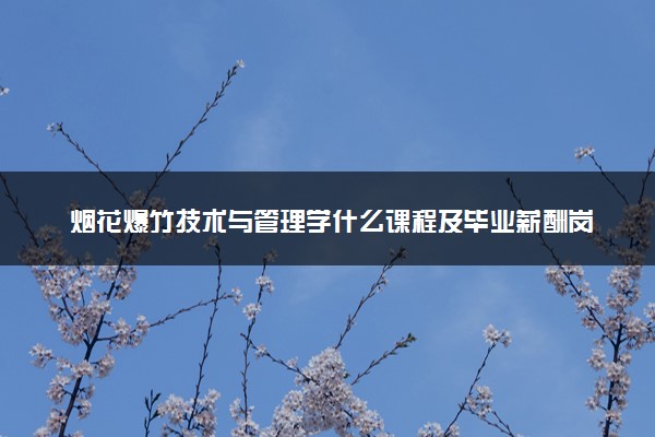 烟花爆竹技术与管理学什么课程及毕业薪酬岗位去向 就业前景怎么样