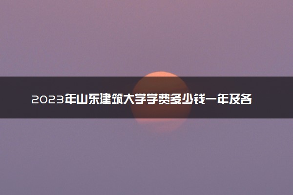 2023年山东建筑大学学费多少钱一年及各专业收费标准查询 大约需要多少费用