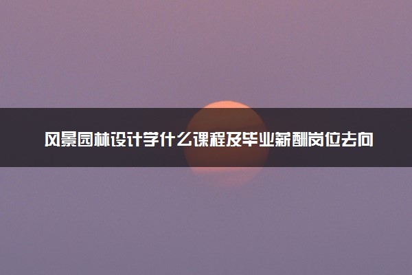 风景园林设计学什么课程及毕业薪酬岗位去向 就业前景怎么样