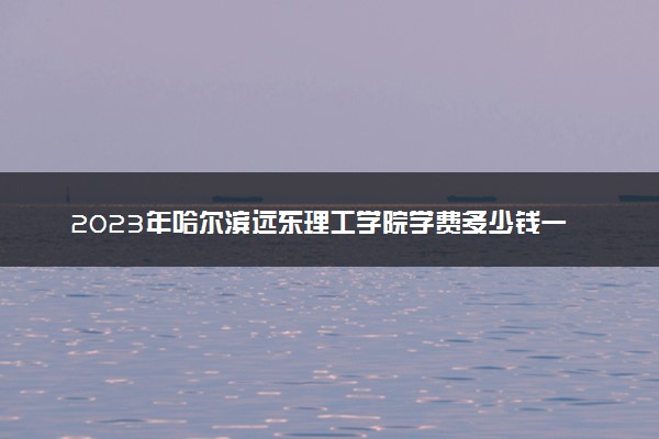 2023年哈尔滨远东理工学院学费多少钱一年及各专业收费标准查询 大约需要多少费用