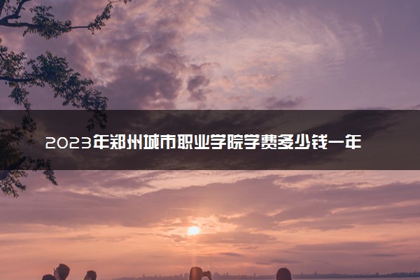 2023年郑州城市职业学院学费多少钱一年及各专业收费标准查询 大约需要多少费用