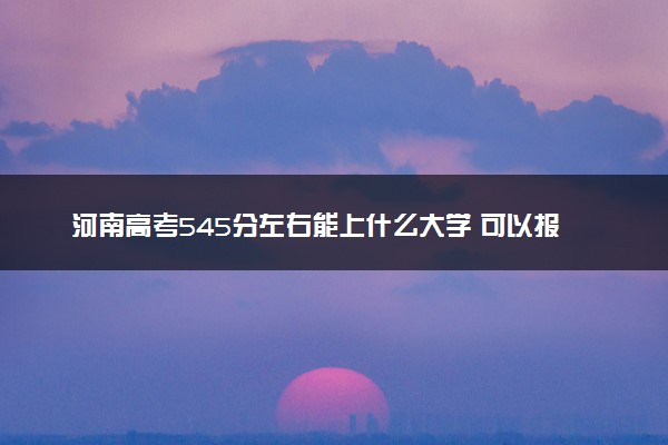 河南高考545分左右能上什么大学 可以报哪些公办院校(2023报考推荐)