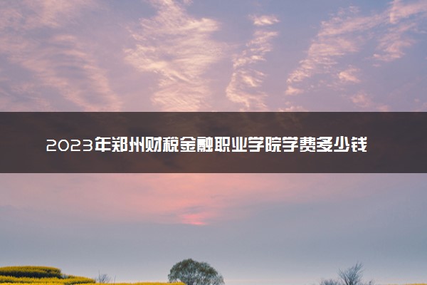 2023年郑州财税金融职业学院学费多少钱一年及各专业收费标准查询 大约需要多少费用