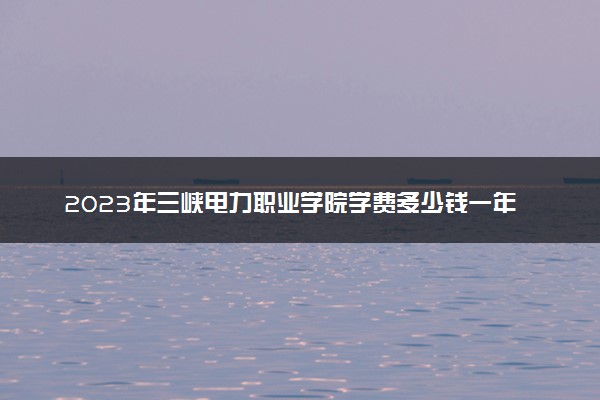 2023年三峡电力职业学院学费多少钱一年及各专业收费标准查询 大约需要多少费用