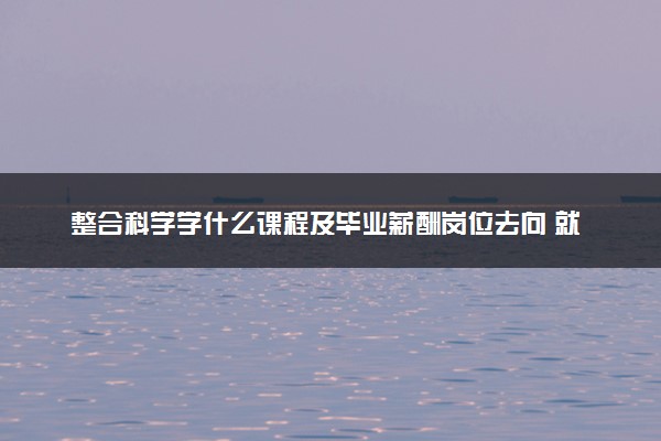 整合科学学什么课程及毕业薪酬岗位去向 就业前景怎么样