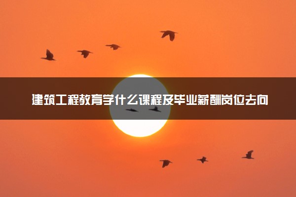 建筑工程教育学什么课程及毕业薪酬岗位去向 就业前景怎么样