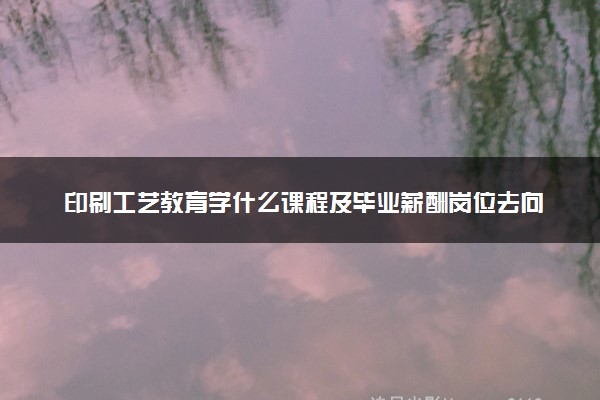 印刷工艺教育学什么课程及毕业薪酬岗位去向 就业前景怎么样