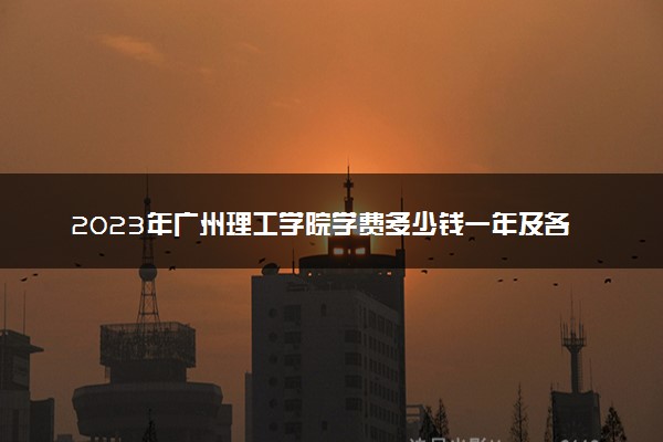 2023年广州理工学院学费多少钱一年及各专业收费标准查询 大约需要多少费用