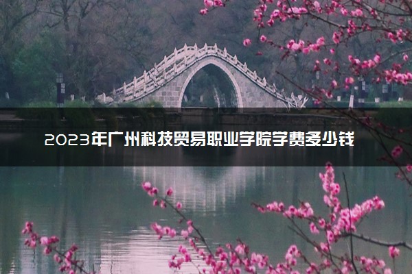 2023年广州科技贸易职业学院学费多少钱一年及各专业收费标准查询 大约需要多少费用