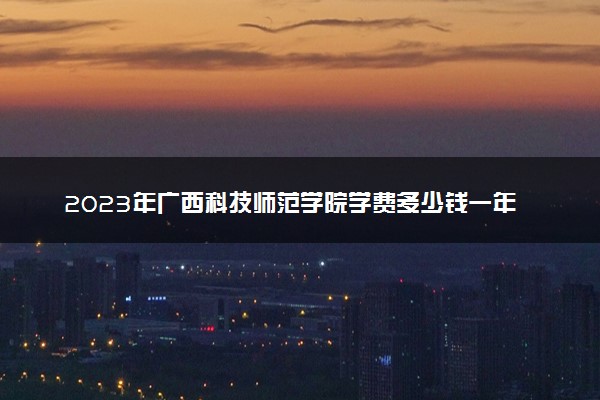 2023年广西科技师范学院学费多少钱一年及各专业收费标准查询 大约需要多少费用