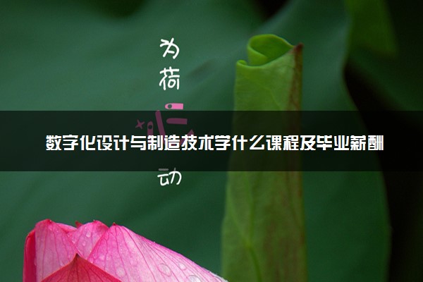 数字化设计与制造技术学什么课程及毕业薪酬岗位去向 就业前景怎么样