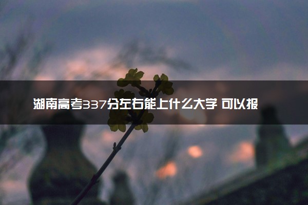 湖南高考337分左右能上什么大学 可以报哪些公办院校(2023报考推荐)