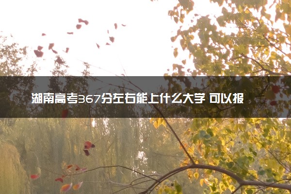 湖南高考367分左右能上什么大学 可以报哪些公办院校(2023报考推荐)