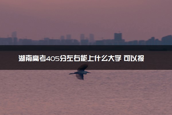 湖南高考405分左右能上什么大学 可以报哪些公办院校(2023报考推荐)