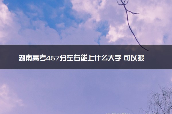 湖南高考467分左右能上什么大学 可以报哪些公办院校(2023报考推荐)