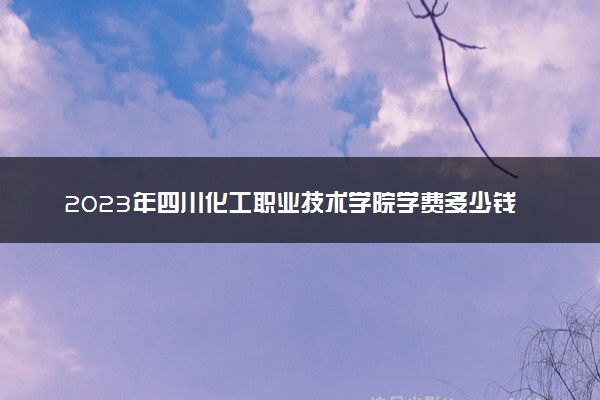 2023年四川化工职业技术学院学费多少钱一年及各专业收费标准查询 大约需要多少费用