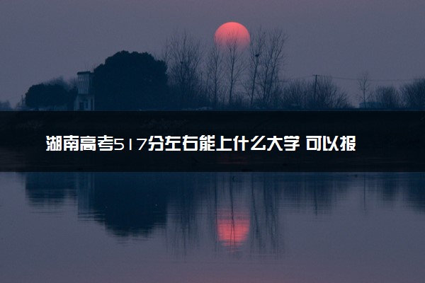 湖南高考517分左右能上什么大学 可以报哪些公办院校(2023报考推荐)