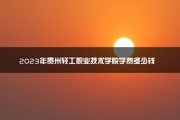 2023年贵州轻工职业技术学院学费多少钱一年及各专业收费标准查询 大约需要多少费用