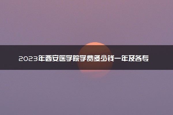 2023年西安医学院学费多少钱一年及各专业收费标准查询 大约需要多少费用