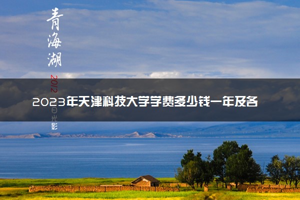 2023年天津科技大学学费多少钱一年及各专业收费标准查询 大约需要多少费用