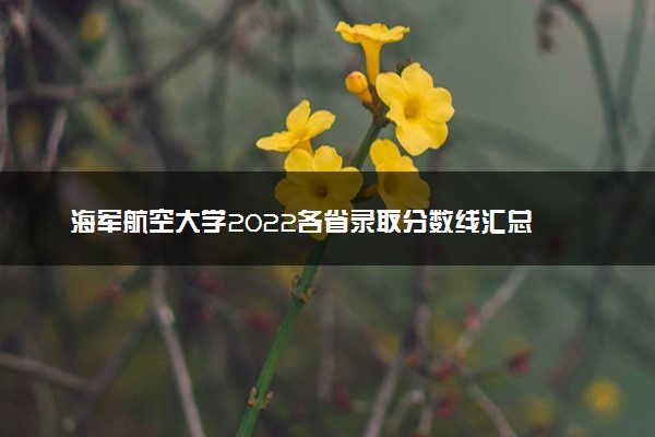 海军航空大学2022各省录取分数线汇总 最低多少分能上