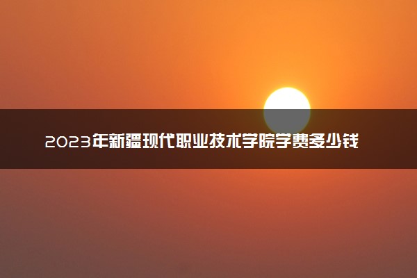 2023年新疆现代职业技术学院学费多少钱一年及各专业收费标准查询 大约需要多少费用