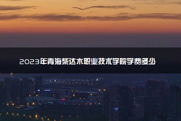 2023年青海柴达木职业技术学院学费多少钱一年及各专业收费标准查询 大约需要多少费用