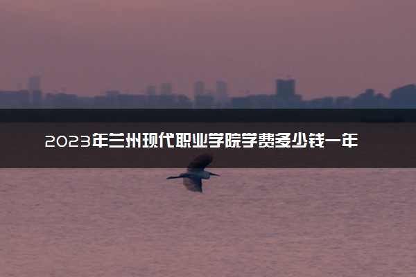 2023年兰州现代职业学院学费多少钱一年及各专业收费标准查询 大约需要多少费用