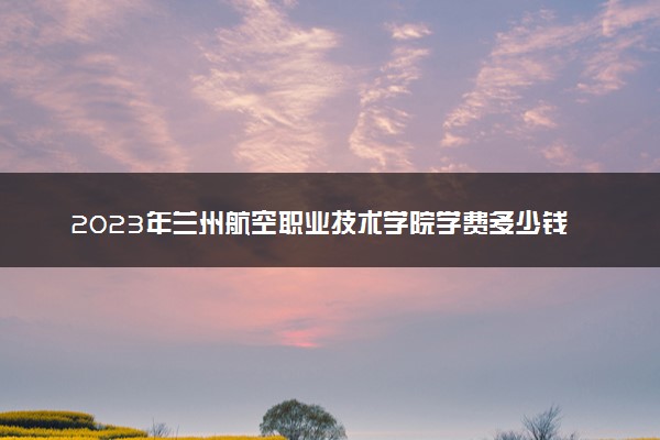 2023年兰州航空职业技术学院学费多少钱一年及各专业收费标准查询 大约需要多少费用