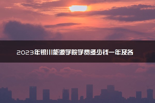 2023年银川能源学院学费多少钱一年及各专业收费标准查询 大约需要多少费用