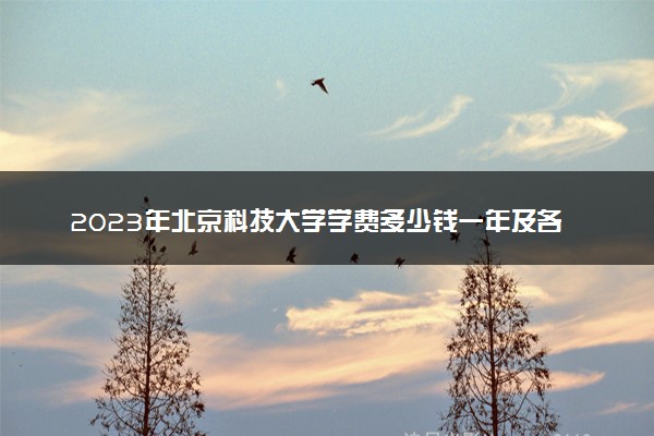 2023年北京科技大学学费多少钱一年及各专业收费标准查询 大约需要多少费用