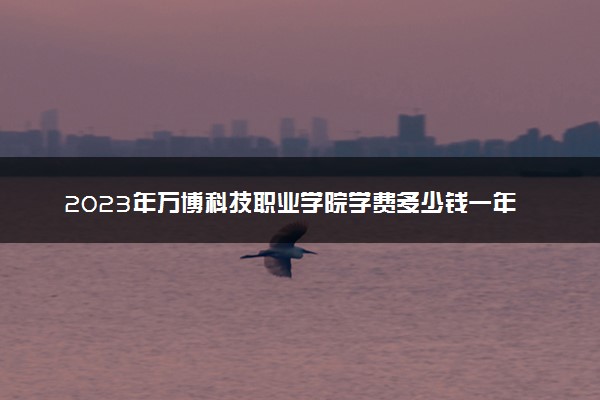 2023年万博科技职业学院学费多少钱一年及各专业收费标准查询 大约需要多少费用