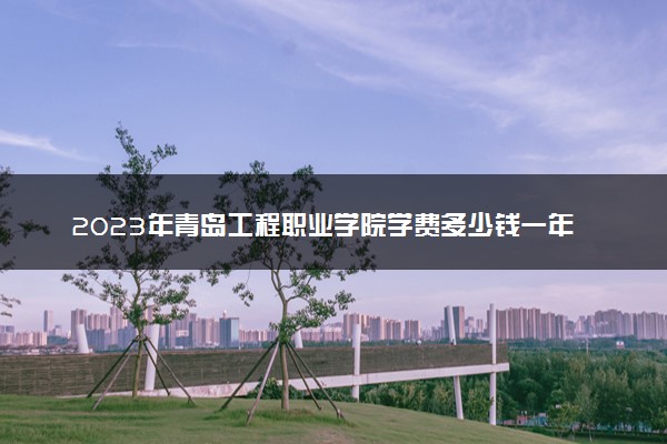 2023年青岛工程职业学院学费多少钱一年及各专业收费标准查询 大约需要多少费用