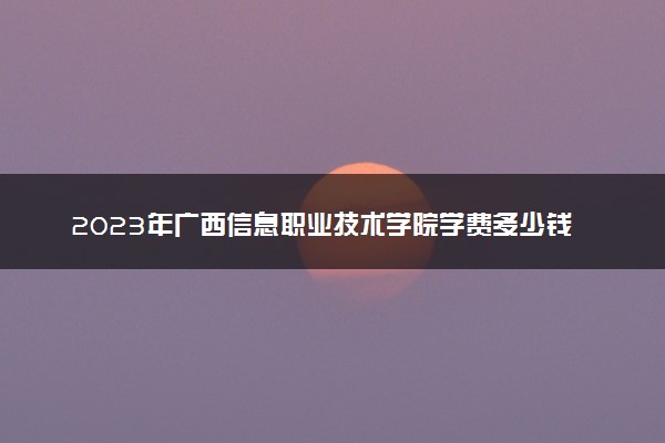 2023年广西信息职业技术学院学费多少钱一年及各专业收费标准查询 大约需要多少费用