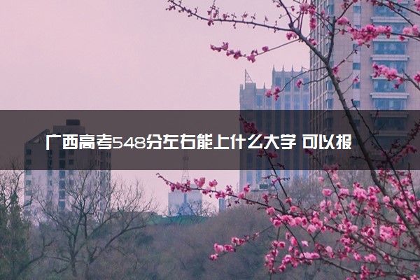 广西高考548分左右能上什么大学 可以报哪些公办院校(2023报考推荐)