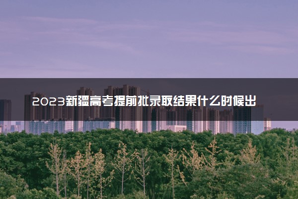 2023新疆高考提前批录取结果什么时候出 几天知道录取结果