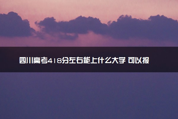 四川高考418分左右能上什么大学 可以报哪些公办院校(2023报考推荐)