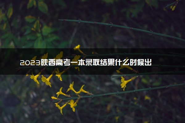 2023陕西高考一本录取结果什么时候出 几天知道录取结果