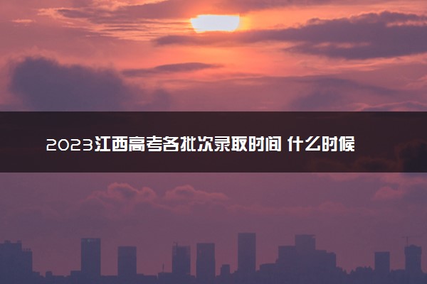 2023江西高考各批次录取时间 什么时候录取