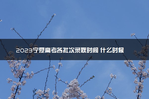 2023宁夏高考各批次录取时间 什么时候录取