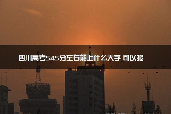 四川高考545分左右能上什么大学 可以报哪些公办院校(2023报考推荐)