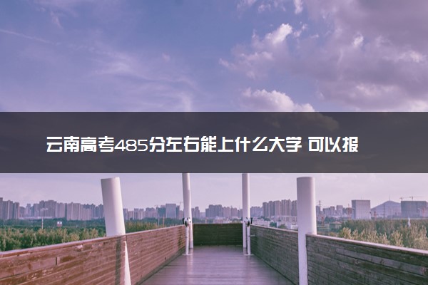 云南高考485分左右能上什么大学 可以报哪些公办院校(2023报考推荐)