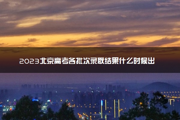 2023北京高考各批次录取结果什么时候出 几天知道录取结果