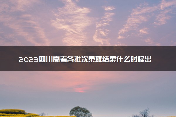 2023四川高考各批次录取结果什么时候出 几天知道录取结果