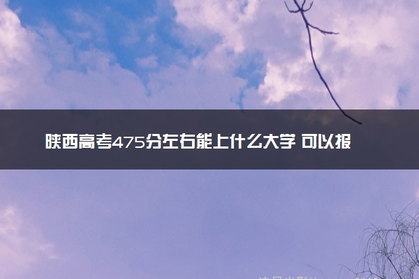 陕西高考475分左右能上什么大学 可以报哪些公办院校(2023报考推荐)