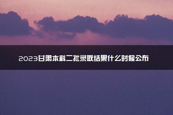 2023甘肃本科二批录取结果什么时候公布 多少天知道结果