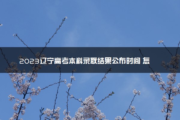 2023辽宁高考本科录取结果公布时间 怎么知道被录取